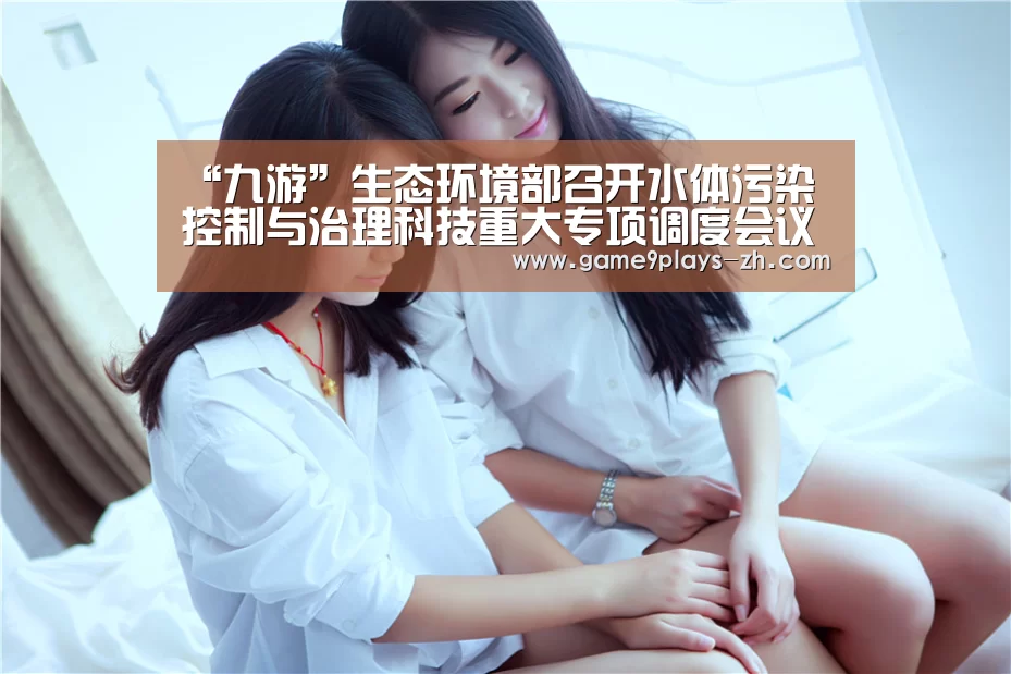 “九游”生态环境部召开水体污染控制与治理科技重大专项调度会议